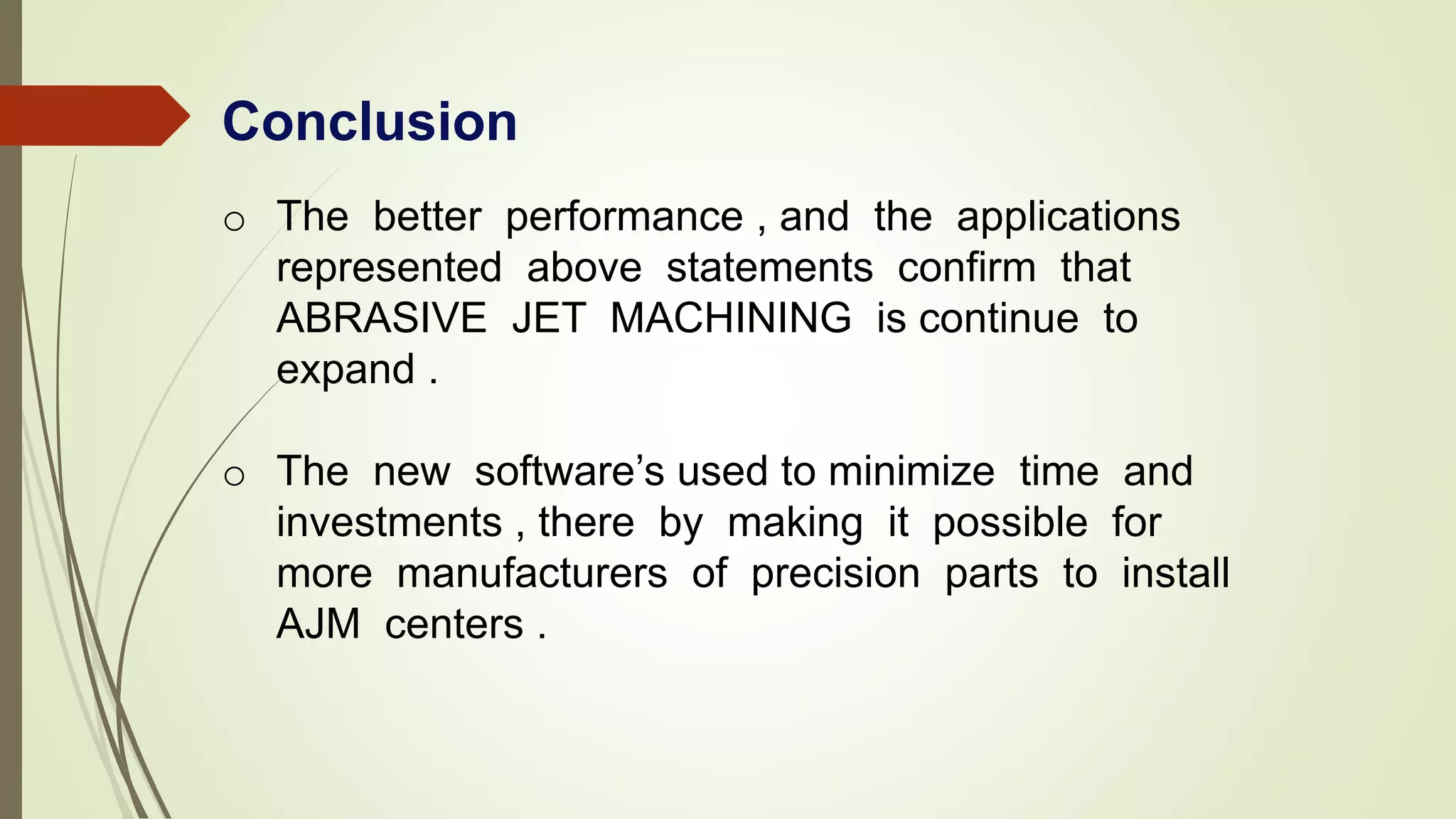 Conclusion
o The better performance , and the applications
represented above statements confirm that
ABRASIVE JET MACHINING is continue to
expand .
o The new software’s used to minimize time and
investments , there by making it possible for
more manufacturers of precision parts to install
AJM centers .
 
