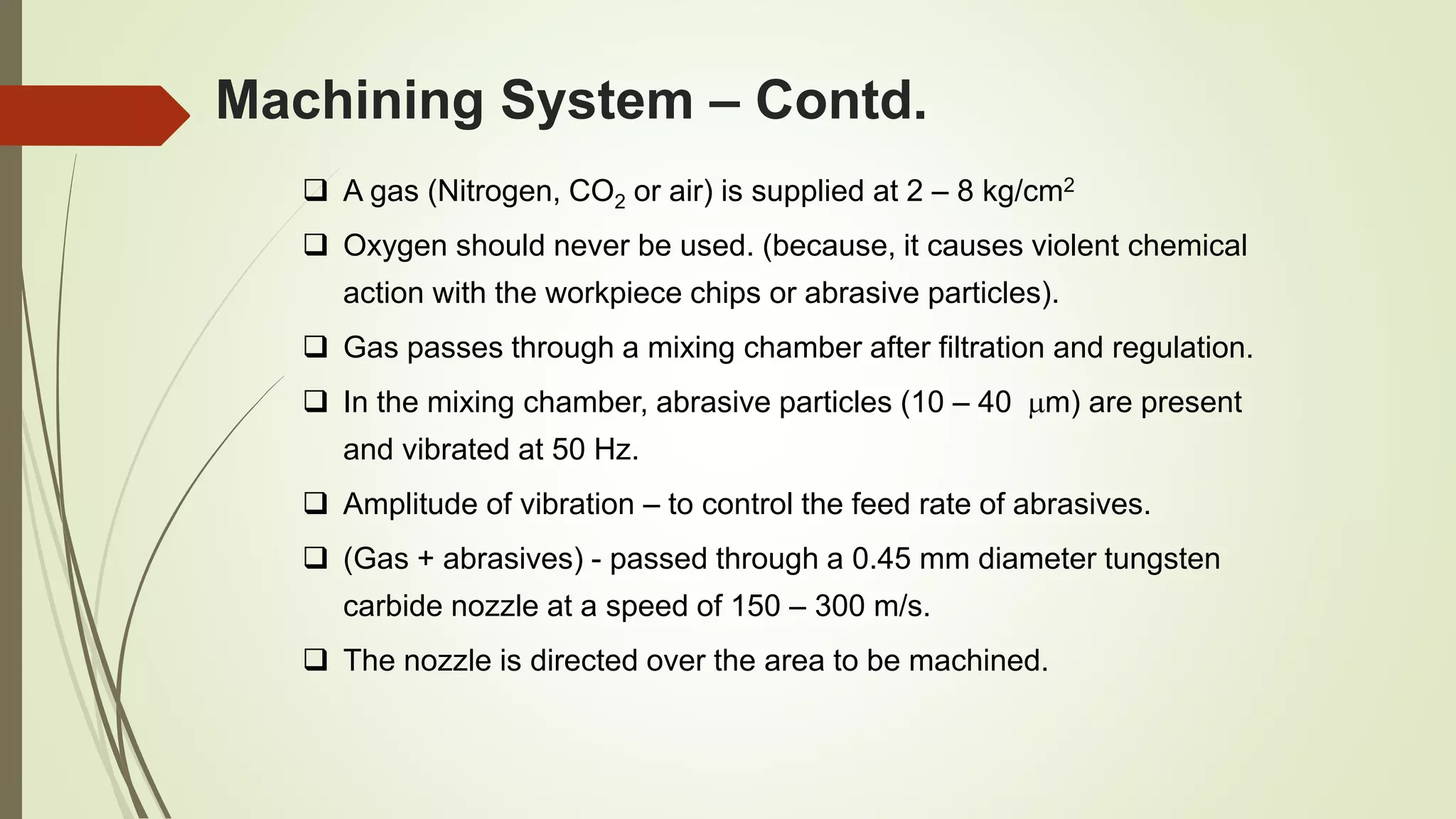  A gas (Nitrogen, CO2 or air) is supplied at 2 – 8 kg/cm2
 Oxygen should never be used. (because, it causes violent chemical
action with the workpiece chips or abrasive particles).
 Gas passes through a mixing chamber after filtration and regulation.
 In the mixing chamber, abrasive particles (10 – 40 m) are present
and vibrated at 50 Hz.
 Amplitude of vibration – to control the feed rate of abrasives.
 (Gas + abrasives) - passed through a 0.45 mm diameter tungsten
carbide nozzle at a speed of 150 – 300 m/s.
 The nozzle is directed over the area to be machined.
Machining System – Contd.
 