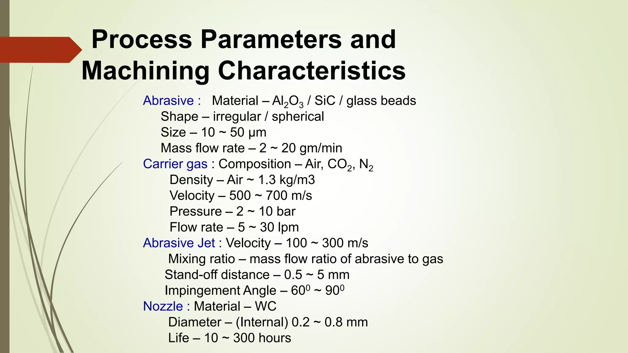 Process Parameters and
Machining Characteristics
Abrasive : Material – Al2O3 / SiC / glass beads
Shape – irregular / spherical
Size – 10 ~ 50 μm
Mass flow rate – 2 ~ 20 gm/min
Carrier gas : Composition – Air, CO2, N2
Density – Air ~ 1.3 kg/m3
Velocity – 500 ~ 700 m/s
Pressure – 2 ~ 10 bar
Flow rate – 5 ~ 30 lpm
Abrasive Jet : Velocity – 100 ~ 300 m/s
Mixing ratio – mass flow ratio of abrasive to gas
Stand-off distance – 0.5 ~ 5 mm
Impingement Angle – 600 ~ 900
Nozzle : Material – WC
Diameter – (Internal) 0.2 ~ 0.8 mm
Life – 10 ~ 300 hours
 