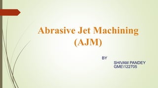 Abrasive Jet Machining
(AJM)
BY
SHIVAM PANDEY
GME122705
 