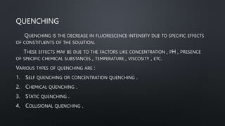 QUENCHING
QUENCHING IS THE DECREASE IN FLUORESCENCE INTENSITY DUE TO SPECIFIC EFFECTS
OF CONSTITUENTS OF THE SOLUTION.
THESE EFFECTS MAY BE DUE TO THE FACTORS LIKE CONCENTRATION , PH , PRESENCE
OF SPECIFIC CHEMICAL SUBSTANCES , TEMPERATURE , VISCOSITY , ETC.
VARIOUS TYPES OF QUENCHING ARE :
1. SELF QUENCHING OR CONCENTRATION QUENCHING .
2. CHEMICAL QUENCHING .
3. STATIC QUENCHING .
4. COLLISIONAL QUENCHING .
 
