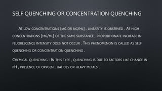 SELF QUENCHING OR CONCENTRATION QUENCHING
AT LOW CONCENTRATIONS [ΜG OR NG/ML] , LINEARITY IS OBSERVED . AT HIGH
CONCENTRATIONS [MG/ML] OF THE SAME SUBSTANCE , PROPORTIONATE INCREASE IN
FLUORESCENCE INTENSITY DOES NOT OCCUR . THIS PHENOMENON IS CALLED AS SELF
QUENCHING OR CONCENTRATION QUENCHING .
CHEMICAL QUENCHING : IN THIS TYPE , QUENCHING IS DUE TO FACTORS LIKE CHANGE IN
PH , PRESENCE OF OXYGEN , HALIDES OR HEAVY METALS .
 