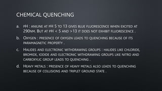 CHEMICAL QUENCHING
a. PH : ANILINE AT PH 5 TO 13 GIVES BLUE FLUORESCENCE WHEN EXCITED AT
290NM. BUT AT PH < 5 AND >13 IT DOES NOT EXHIBIT FLUORESCENCE .
b. OXYGEN : PRESENCE OF OXYGEN LEADS TO QUENCHING BECAUSE OF ITS
PARAMAGNETIC PROPERTY .
c. HALIDES AND ELECTRONIC WITHDRAWING GROUPS : HALIDES LIKE CHLORIDE,
BROMIDE, IODIDE AND ELECTRONIC WITHDRAWING GROUPS LIKE NITRO AND
CARBOXYLIC GROUP LEADS TO QUENCHING .
d. HEAVY METALS : PRESENCE OF HEAVY METALS ALSO LEADS TO QUENCHING
BECAUSE OF COLLISIONS AND TRIPLET GROUND STATE .
 
