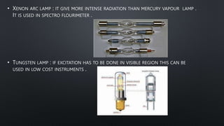• XENON ARC LAMP : IT GIVE MORE INTENSE RADIATION THAN MERCURY VAPOUR LAMP .
IT IS USED IN SPECTRO FLOURIMETER .
• TUNGSTEN LAMP : IF EXCITATION HAS TO BE DONE IN VISIBLE REGION THIS CAN BE
USED IN LOW COST INSTRUMENTS .
 