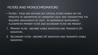 FILTERS AND MONOCHROMATORS
• FILTERS : THESE ARE NOTHING BUT OPTICAL FILTERS WORKS ON THE
PRINCIPLE OF ABSORPTION OF UNWANTED LIGHT AND TRANSMITTING THE
REQUIRED WAVELENGTH OF LIGHT . IN INEXPENSIVE INSTRUMENTS
FLUORIMETER PRIMARY FILTER AND SECONDARY FILTER ARE PRESENT .
1. PRIMARY FILTER : ABSORBS VISIBLE RADIATION AND TRANSMITS UV
RADIATION .
2. SECONDARY FILTER : ABSORBS UV RADIATION AND TRANSMITS VISIBLE
RADIATION .
 