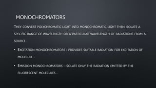 MONOCHROMATORS
THEY CONVERT POLYCHROMATIC LIGHT INTO MONOCHROMATIC LIGHT THEN ISOLATE A
SPECIFIC RANGE OF WAVELENGTH OR A PARTICULAR WAVELENGTH OF RADIATIONS FROM A
SOURCE .
• EXCITATION MONOCHROMATORS : PROVIDES SUITABLE RADIATION FOR EXCITATION OF
MOLECULE .
• EMISSION MONOCHROMATORS : ISOLATE ONLY THE RADIATION EMITTED BY THE
FLUORESCENT MOLECULES .
 