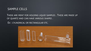 SAMPLE CELLS
THESE ARE MENT FOR HOLDING LIQUID SAMPLES . THESE ARE MADE UP
OF QUARTZ AND CAN HAVE VARIOUS SHAPES .
EX : CYLINDRICAL OR RECTANGULAR ETC.
 