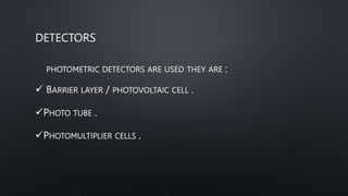 DETECTORS
PHOTOMETRIC DETECTORS ARE USED THEY ARE :
 BARRIER LAYER / PHOTOVOLTAIC CELL .
PHOTO TUBE .
PHOTOMULTIPLIER CELLS .
 