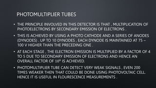 PHOTOMULTIPLIER TUBES
• THE PRINCIPLE INVOLVED IN THIS DETECTOR IS THAT , MULTIPLICATION OF
PHOTOELECTRONS BY SECONDARY EMISSION OF ELECTRONS .
• THIS IS ACHIEVED BY USING A PHOTO CATHODE AND A SERIES OF ANODES
(DYNODES) . UP TO 10 DYNODES , EACH DYNODE IS MAINTAINED AT 75 –
100 V HIGHER THAN THE PRECEDING ONE .
• AT EACH STAGE , THE ELECTRON EMISSION IS MULTIPLIED BY A FACTOR OF 4
TO 5 DUE TO SECONDARY EMISSION OF ELECTRONS AND HENCE AN
OVERALL FACTOR OF 106 IS ACHIEVED.
• PHOTOMULTIPLIER TUBE CAN DETECT VERY WEAK SIGNALS , EVEN 200
TIMES WEAKER THEN THAT COULD BE DONE USING PHOTOVOLTAIC CELL.
HENCE IT IS USEFUL IN FLOURESCENCE MEASUREMENTS .
 