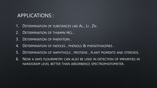 APPLICATIONS :
1. DETERMINATION OF SUBSTANCES LIKE AL , LI , ZN .
2. DETERMINATION OF THIAMIN HCL .
3. DETERMINATION OF PHENYTOIN .
4. DETERMINATION OF INDOLES , PHENOLS & PHENOTHIAZINES .
5. DETERMINATION OF NAPHTHOLS , PROTIENS , PLANT PIGMENTS AND STEROIDS.
6. NOW A DAYS FLOURIMETRY CAN ALSO BE USED IN DETECTION OF IMPURITIES IN
NANOGRAM LEVEL BETTER THAN ABSORBENCE SPECTROPHOTOMETER.
 