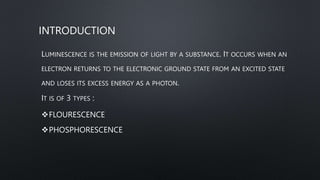 INTRODUCTION
LUMINESCENCE IS THE EMISSION OF LIGHT BY A SUBSTANCE. IT OCCURS WHEN AN
ELECTRON RETURNS TO THE ELECTRONIC GROUND STATE FROM AN EXCITED STATE
AND LOSES ITS EXCESS ENERGY AS A PHOTON.
IT IS OF 3 TYPES :
FLOURESCENCE
PHOSPHORESCENCE
 