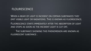 FLOURESCENCE
WHEN A BEAM OF LIGHT IS INCIDENT ON CERTAIN SUBSTANCES THEY
EMIT VISIBLE LIGHT OR RADIATIONS. THIS IS KNOWN AS FLUORESCENCE.
FLUORESCENCE STARTS IMMEDIATELY AFTER THE ABSORPTION OF LIGHT
AND STOPS AS SOON AS THE INCIDENT LIGHT IS CUT OFF.
THE SUBSTANCE SHOWING THIS PHENOMENON ARE KNOWN AS
FLUORESCENT SUBSTANCE .
 