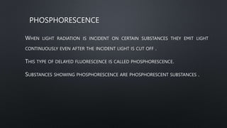 PHOSPHORESCENCE
WHEN LIGHT RADIATION IS INCIDENT ON CERTAIN SUBSTANCES THEY EMIT LIGHT
CONTINUOUSLY EVEN AFTER THE INCIDENT LIGHT IS CUT OFF .
THIS TYPE OF DELAYED FLUORESCENCE IS CALLED PHOSPHORESCENCE.
SUBSTANCES SHOWING PHOSPHORESCENCE ARE PHOSPHORESCENT SUBSTANCES .
 