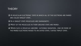 THEORY
 A MOLECULAR ELECTRONIC STATE IN WHICH ALL OF THE ELECTRONS ARE PAIRED
ARE CALLED SINGLET STATE .
 IN A SINGLET STATE MOLECULES ARE DIAMAGNETIC .
 MOST OF THE MOLECULES IN THEIR GROUND STATE ARE PAIRED .
 WHEN SUCH A MOLECULE ABSORBS UV/VISIBLE RADIATION , ONE OR MORE OF
THE PAIRED ELECTRONS RAISED TO AN EXITED STATE / EXITED TRIPLET STATE .
 