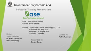 Government Polytechnic Arvi
Industrial Training Presentation
IBase Technology Amravati
Under
Supervision Of
Mr. Nakul Deshmukh
iBase Technology
Topic : Internship In Python
Training Mode : Online
Training Organization : iBase Technology PVT.LTD
Start Date : 05 July 2022
End Date : 16 August 2022
Duration : 6 weeks
Guided By
Prof.G.R.Sawant
Presented By
Shivam Denge
 