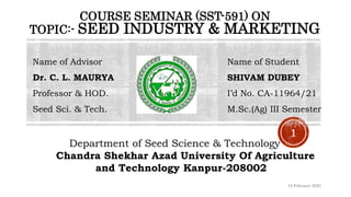 COURSE SEMINAR (SST-591) ON
TOPIC:- SEED INDUSTRY & MARKETING
Name of Advisor Name of Student
Dr. C. L. MAURYA SHIVAM DUBEY
Professor & HOD. I’d No. CA-11964/21
Seed Sci. & Tech. M.Sc.(Ag) III Semester
Department of Seed Science & Technology
Chandra Shekhar Azad University Of Agriculture
and Technology Kanpur-208002
16 February 2023
1
 