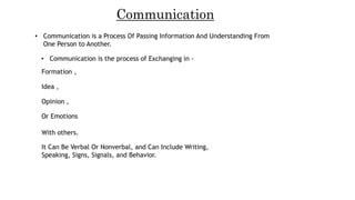 Communication
• Communication is a Process Of Passing Information And Understanding From
One Person to Another.
• Communication is the process of Exchanging in -
Formation ,
Idea ,
Opinion ,
Or Emotions
With others.
It Can Be Verbal Or Nonverbal, and Can Include Writing,
Speaking, Signs, Signals, and Behavior.
 