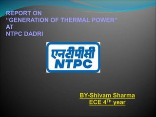 REPORT ON
“GENERATION OF THERMAL POWER”
AT
NTPC DADRI
BY-Shivam Sharma
ECE 4Th year
 