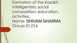 Formation of the Kazakh
intelligentsia: social
composition, education,
activities.
Name- Pawan ola
Group-21.016
 