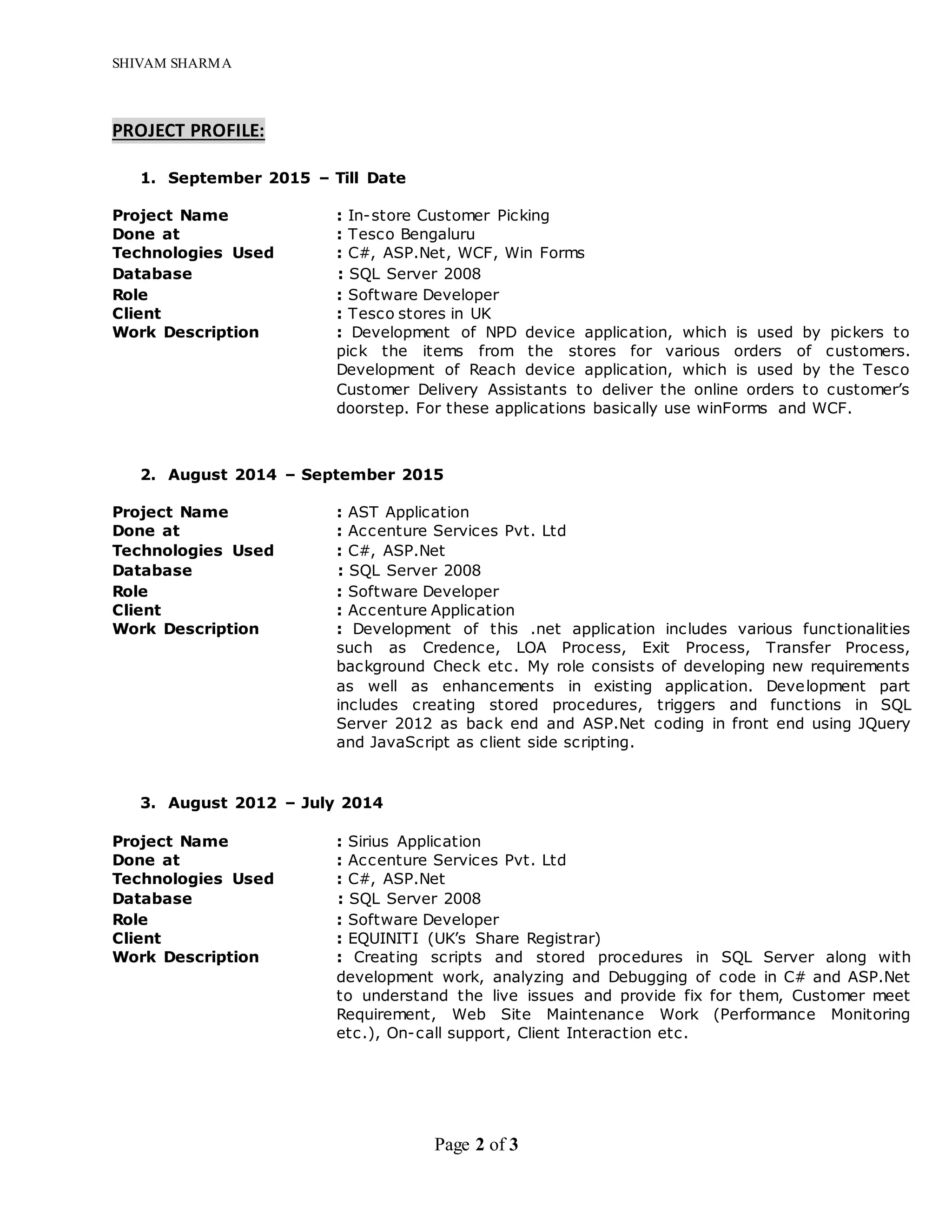 SHIVAM SHARMA
Page 2 of 3
PROJECT PROFILE:
1. September 2015 – Till Date
Project Name : In-store Customer Picking
Done at : Tesco Bengaluru
Technologies Used : C#, ASP.Net, WCF, Win Forms
Database : SQL Server 2008
Role : Software Developer
Client : Tesco stores in UK
Work Description : Development of NPD device application, which is used by pickers to
pick the items from the stores for various orders of customers.
Development of Reach device application, which is used by the Tesco
Customer Delivery Assistants to deliver the online orders to customer’s
doorstep. For these applications basically use winForms and WCF.
2. August 2014 – September 2015
Project Name : AST Application
Done at : Accenture Services Pvt. Ltd
Technologies Used : C#, ASP.Net
Database : SQL Server 2008
Role : Software Developer
Client : Accenture Application
Work Description : Development of this .net application includes various functionalities
such as Credence, LOA Process, Exit Process, Transfer Process,
background Check etc. My role consists of developing new requirements
as well as enhancements in existing application. Development part
includes creating stored procedures, triggers and functions in SQL
Server 2012 as back end and ASP.Net coding in front end using JQuery
and JavaScript as client side scripting.
3. August 2012 – July 2014
Project Name : Sirius Application
Done at : Accenture Services Pvt. Ltd
Technologies Used : C#, ASP.Net
Database : SQL Server 2008
Role : Software Developer
Client : EQUINITI (UK’s Share Registrar)
Work Description : Creating scripts and stored procedures in SQL Server along with
development work, analyzing and Debugging of code in C# and ASP.Net
to understand the live issues and provide fix for them, Customer meet
Requirement, Web Site Maintenance Work (Performance Monitoring
etc.), On-call support, Client Interaction etc.
 