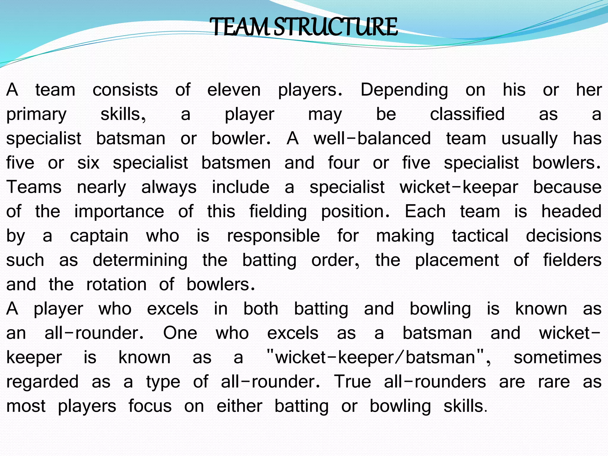 TEAMSTRUCTURE
A team consists of eleven players. Depending on his or her
primary skills, a player may be classified as a
specialist batsman or bowler. A well-balanced team usually has
five or six specialist batsmen and four or five specialist bowlers.
Teams nearly always include a specialist wicket-keepar because
of the importance of this fielding position. Each team is headed
by a captain who is responsible for making tactical decisions
such as determining the batting order, the placement of fielders
and the rotation of bowlers.
A player who excels in both batting and bowling is known as
an all-rounder. One who excels as a batsman and wicket-
keeper is known as a "wicket-keeper/batsman", sometimes
regarded as a type of all-rounder. True all-rounders are rare as
most players focus on either batting or bowling skills.
 