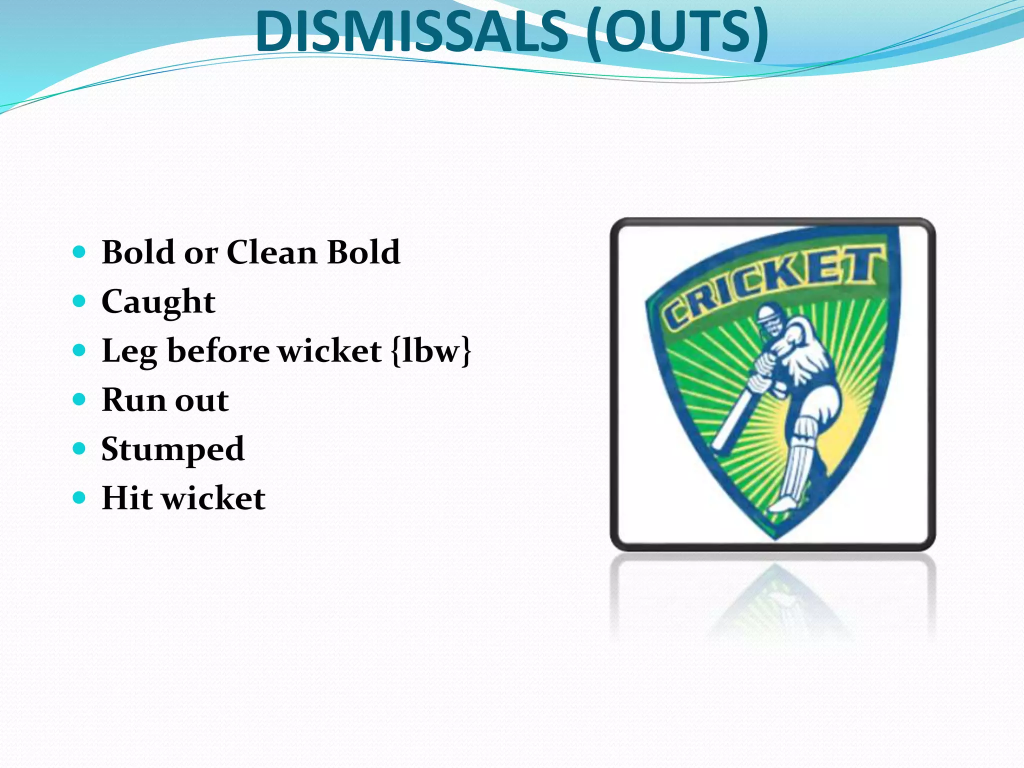 DISMISSALS (OUTS)
 Bold or Clean Bold
 Caught
 Leg before wicket {lbw}
 Run out
 Stumped
 Hit wicket
 
