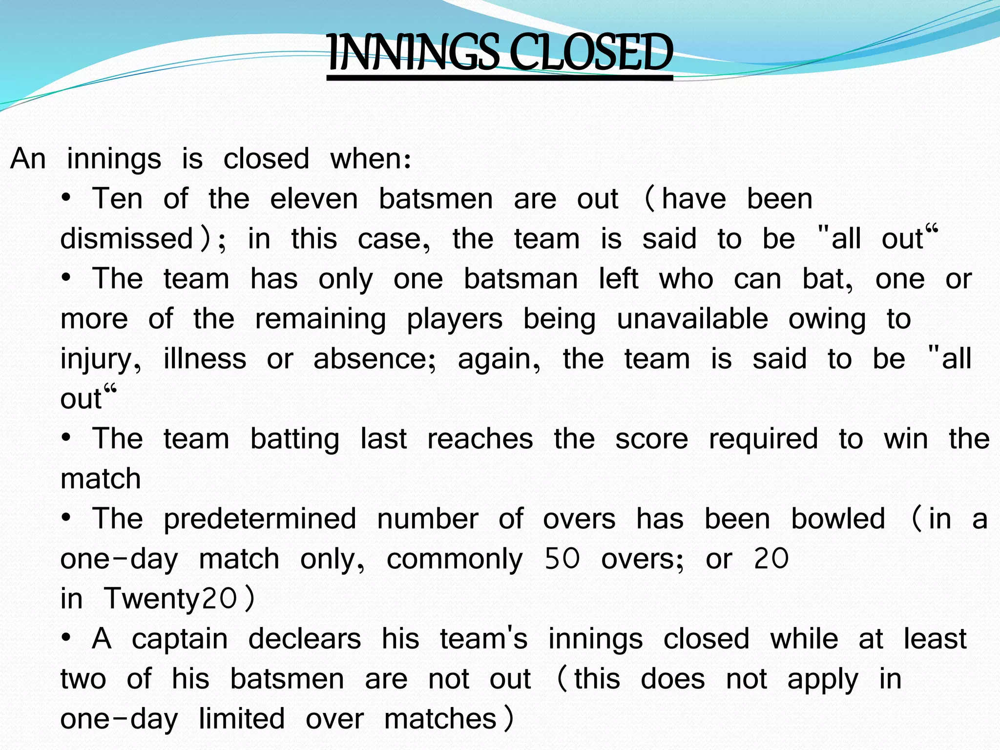 INNINGS CLOSED
An innings is closed when:
• Ten of the eleven batsmen are out (have been
dismissed); in this case, the team is said to be "all out“
• The team has only one batsman left who can bat, one or
more of the remaining players being unavailable owing to
injury, illness or absence; again, the team is said to be "all
out“
• The team batting last reaches the score required to win the
match
• The predetermined number of overs has been bowled (in a
one-day match only, commonly 50 overs; or 20
in Twenty20)
• A captain declears his team's innings closed while at least
two of his batsmen are not out (this does not apply in
one-day limited over matches)
 