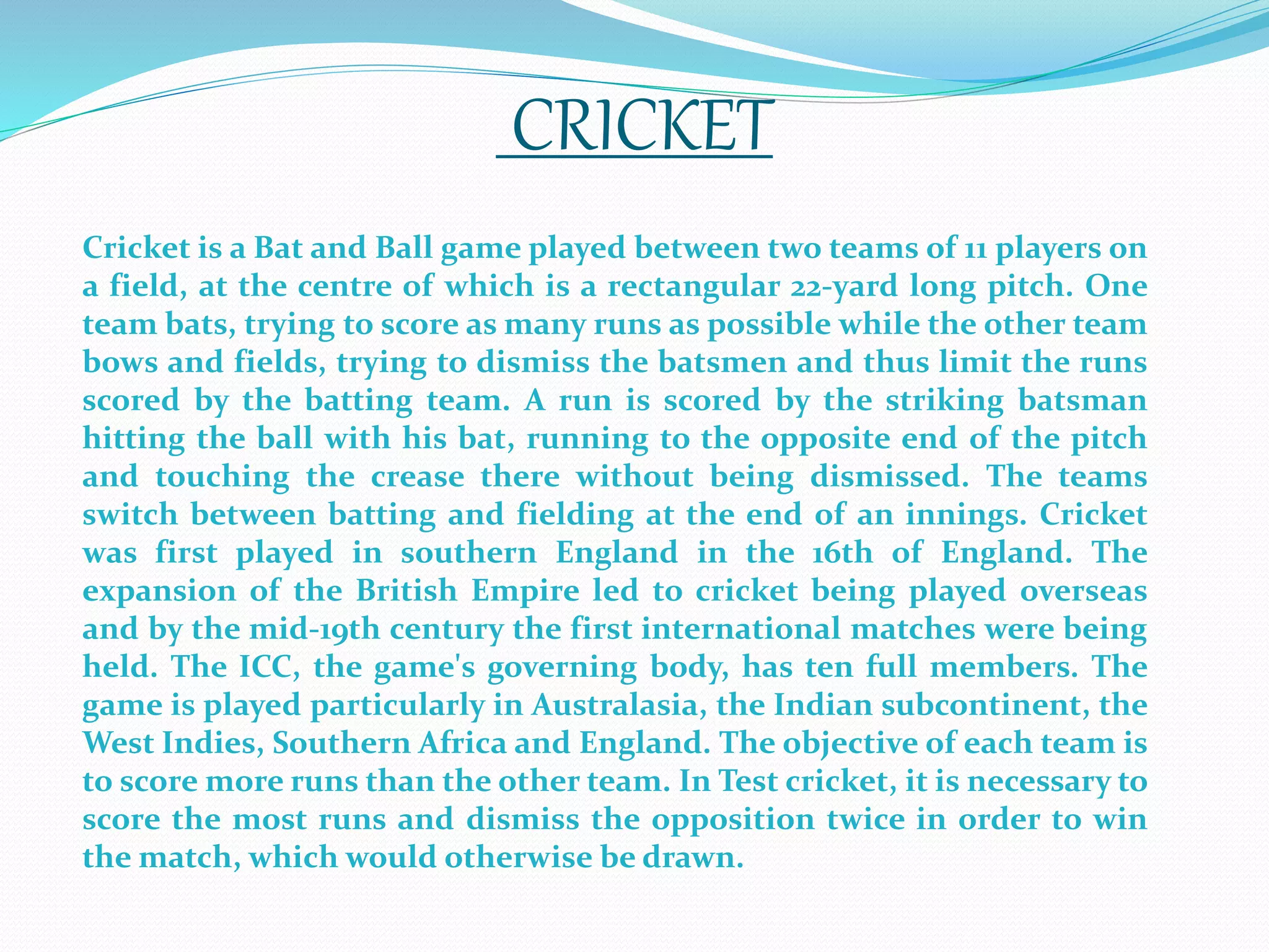Cricket is a Bat and Ball game played between two teams of 11 players on
a field, at the centre of which is a rectangular 22-yard long pitch. One
team bats, trying to score as many runs as possible while the other team
bows and fields, trying to dismiss the batsmen and thus limit the runs
scored by the batting team. A run is scored by the striking batsman
hitting the ball with his bat, running to the opposite end of the pitch
and touching the crease there without being dismissed. The teams
switch between batting and fielding at the end of an innings. Cricket
was first played in southern England in the 16th of England. The
expansion of the British Empire led to cricket being played overseas
and by the mid-19th century the first international matches were being
held. The ICC, the game's governing body, has ten full members. The
game is played particularly in Australasia, the Indian subcontinent, the
West Indies, Southern Africa and England. The objective of each team is
to score more runs than the other team. In Test cricket, it is necessary to
score the most runs and dismiss the opposition twice in order to win
the match, which would otherwise be drawn.
CRICKET
 
