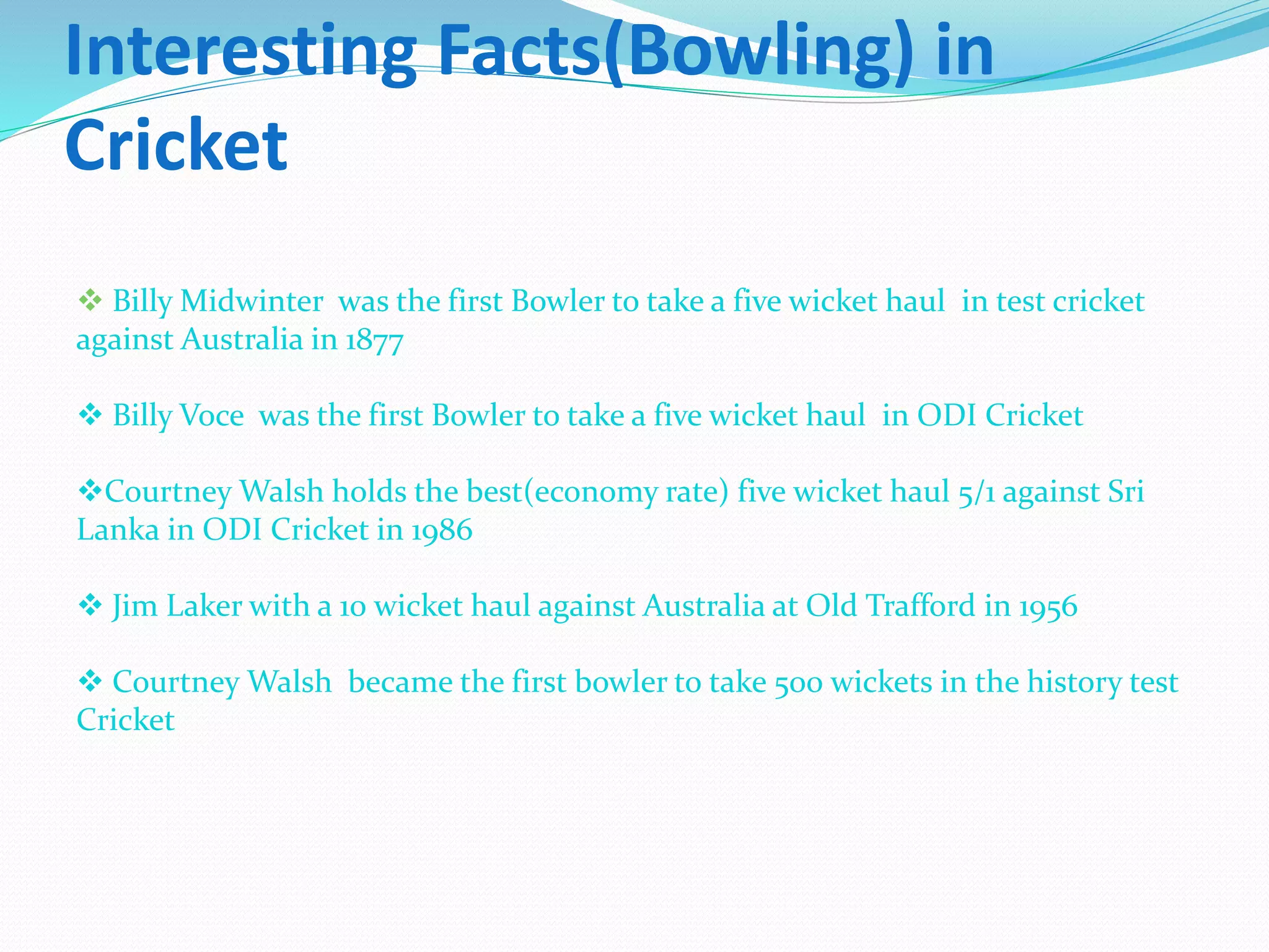 Interesting Facts(Bowling) in
Cricket
 Billy Midwinter was the first Bowler to take a five wicket haul in test cricket
against Australia in 1877
 Billy Voce was the first Bowler to take a five wicket haul in ODI Cricket
Courtney Walsh holds the best(economy rate) five wicket haul 5/1 against Sri
Lanka in ODI Cricket in 1986
 Jim Laker with a 10 wicket haul against Australia at Old Trafford in 1956
 Courtney Walsh became the first bowler to take 500 wickets in the history test
Cricket
 