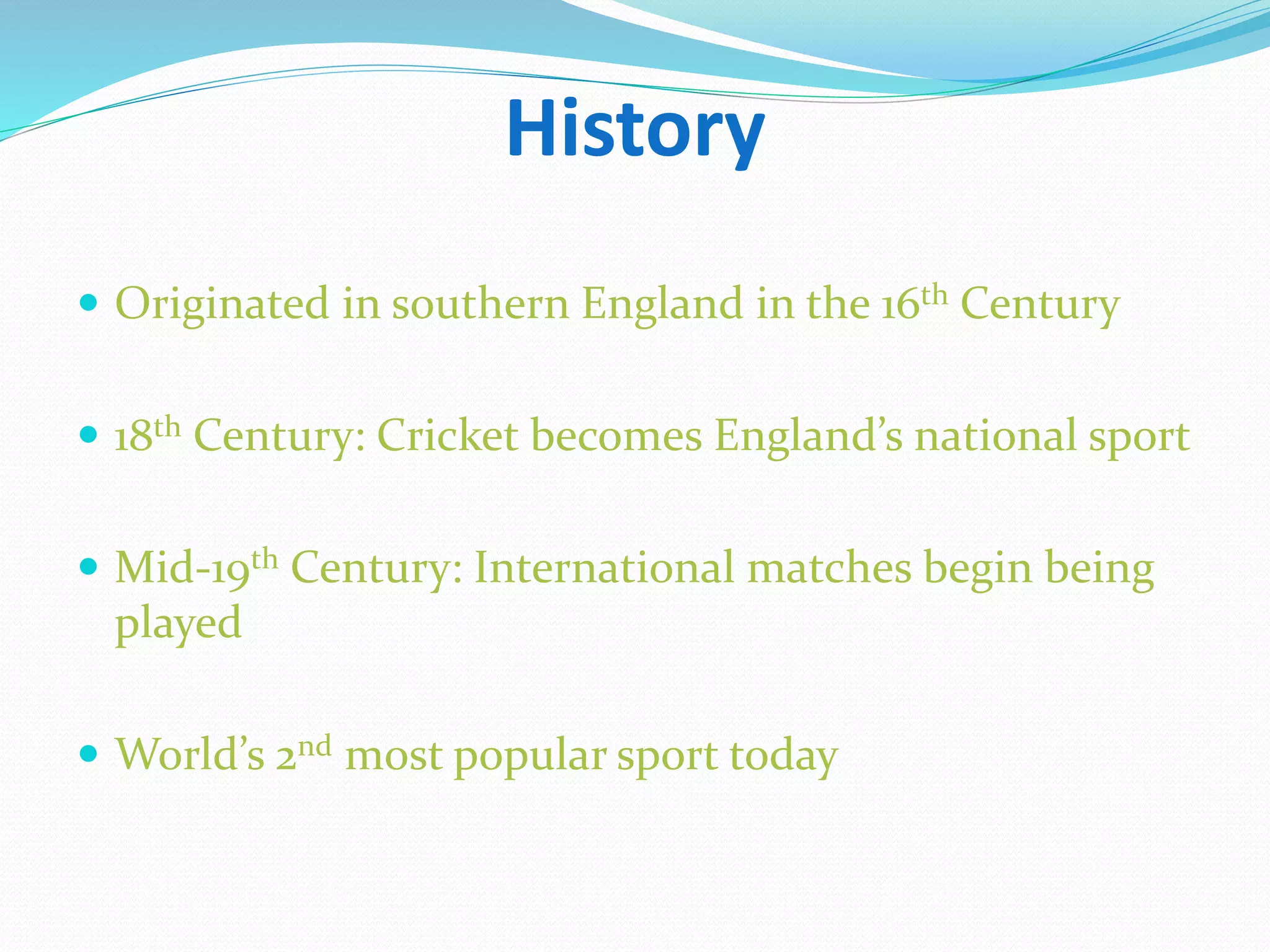 History
 Originated in southern England in the 16th Century
 18th Century: Cricket becomes England’s national sport
 Mid-19th Century: International matches begin being
played
 World’s 2nd most popular sport today
 
