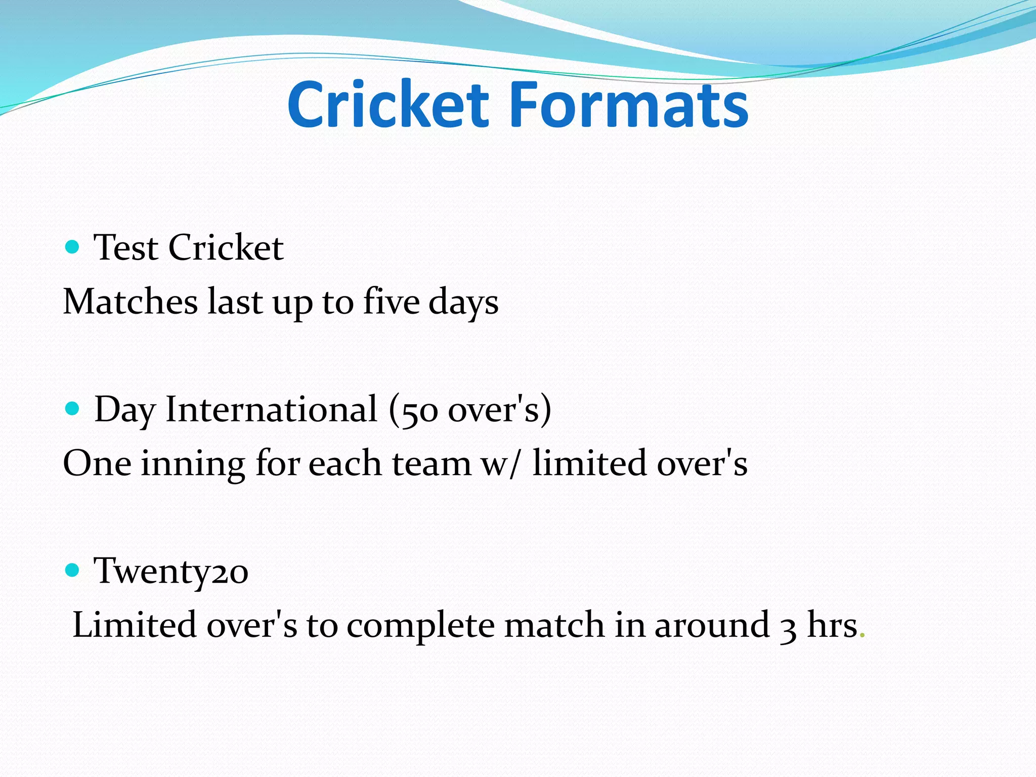 Cricket Formats
 Test Cricket
Matches last up to five days
 Day International (50 over's)
One inning for each team w/ limited over's
 Twenty20
Limited over's to complete match in around 3 hrs.
 