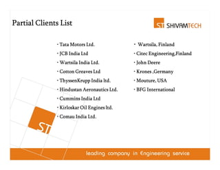 Partial Clients List

              • Tata Motors Ltd.             • Wartsila, Finland
                                               Wartsila,
              • JCB India Ltd                • Citec Engineering,Finland
              • Wartsila India Ltd.          • John Deere
              • Cotton Greaves Ltd           • Krones ,Germany
              • ThyssenKrupp India ltd.      • Mouture, USA
                                               Mouture,
              • Hindustan Aeronautics Ltd.   • BFG International
              • Cummins India Ltd
              • Kirloskar Oil Engines ltd.
              • Comau India Ltd.
 