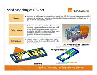 Solid Modeling of D.G Set
                   Generate 3D solid model of each and every part of the D.G. Set from the drawings provided by
     Scope         customer. As well as carry out structural and Modal finite element analysis for Base frame as
                   per the Inputs provided by Customer.



                   Soft copy and hard copy of all the D.G. drawings
                   including Engine and Alternator, Piping and Base
                   Frame details, casting details and machining
  Project Inputs   details for 1MW D.G. set. Material of Base frame
                   (mild Steel) Loading locations and Internal
                   pressure. Maximum allowable stress.


                   3D solid model, FE model and complete report
   Deliverables    including various stress plots. Software : Pro/E,
                   Hypermesh, Ansys
                                                                        3D Modeling and Detailing

                                                       Analysis Results




                             Meshing
 