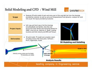 Solid Modeling and CFD : Wind Mill
                             Generate 3D solid model of each and every part of the wind Mill Set from the drawings
      Scope                  provided by customer. As well as carry out Computational Fluid dynamics analysis for wind
                             mill as per the Inputs provided by Customer.



                             Soft copy and hard copy of all the drawings
                             including Blade and Spindle, Gear Box and
   Project Inputs            Structural Frame details and machining details for
                             50MW wind mill set. Material of Blade, Loading
                             locations and Inlet velocity and RPM and Torque.


                             3D solid model, FE model and complete report
   Deliverables              including various CFD stress plots. Software :
                             Pro/E, Hypermesh, Fluent
                                                                                  3D Modeling and Detailing


                                                                                                              Outlet to Atm.


      Velocity contour plots over the blade               Inlet velocity
                    TS velocities are visible             12 m/sec


                                                             Analysis Results
 
