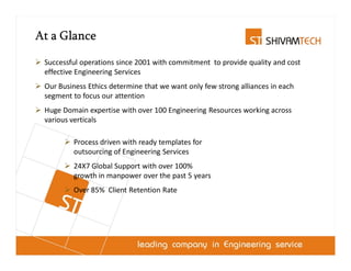 At a Glance

 Successful operations since 2001 with commitment to provide quality and cost
 effective Engineering Services
 Our Business Ethics determine that we want only few strong alliances in each
 segment to focus our attention
 Huge Domain expertise with over 100 Engineering Resources working across
 various verticals

         Process driven with ready templates for
         outsourcing of Engineering Services
         24X7 Global Support with over 100%
         growth in manpower over the past 5 years
         Over 85% Client Retention Rate
 