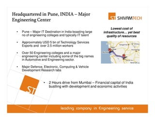 Head Office Location
Headquartered in Pune, INDIA – Major
Engineering Center
                         Pune: India’s foremost Engineering Hub
                                                                 Lowest cost of
  •   Pune – Major IT Destination in India boasting large   infrastructure… yet best
      no of engineering colleges and typically IT talent      quality of resources
  •   Approximately USD 5 bn of Technology Services
      Exports and over 2.5 million workers

  •   Over 50 Engineering colleges and a major
      engineering center including some of the big names
      in Automotive and Engineering sector.

  •   Major Defence, Electronic, Computing & Vehicle
      Development Research labs


                     •    2 Hours drive from Mumbai – Financial capital of India
                          bustling with development and economic activities
 