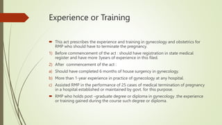 Experience or Training
 This act prescribes the experience and training in gynecology and obstetrics for
RMP who should have to terminate the pregnancy.
1) Before commencement of the act : should have registration in state medical
register and have more 3years of experience in this filed.
2) After commencement of the act :
a) Should have completed 6 months of house surgency in gynecology.
b) More than 1-year experience in practice of gynecology at any hospital.
c) Assisted RMP in the performance of 25 cases of medical termination of pregnancy
in a hospital established or maintained by govt. for this purpose.
 RMP who holds post –graduate degree or diploma in gynecology .the experience
or training gained during the course such degree or diploma.
 