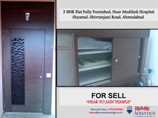 Bhaumik Dave / 9712970069
bdave@remaxadvantage.co.in
3 BHK Flat Fully Furnished, Near Medilink Hospital
Shyamal-Shivranjani Road, Ahmedabad.
FOR SELL
“NEAR TO JAIN TEMPLE”
 