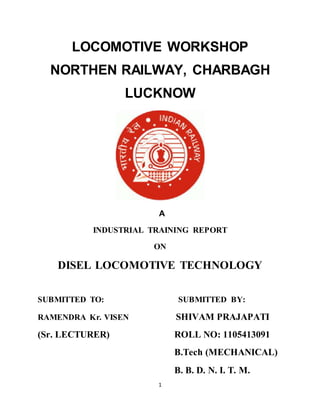 LOCOMOTIVE WORKSHOP 
NORTHEN RAILWAY, CHARBAGH 
LUCKNOW 
A 
INDUSTRIAL TRAINING REPORT 
ON 
DISEL LOCOMOTIVE TECHNOLOGY 
SUBMITTED TO: SUBMITTED BY: 
RAMENDRA Kr. VISEN SHIVAM PRAJAPATI 
(Sr. LECTURER) ROLL NO: 1105413091 
1 
B.Tech (MECHANICAL) 
B. B. D. N. I. T. M. 
 