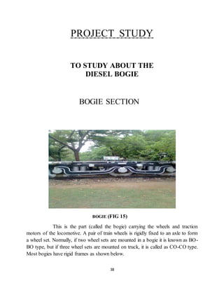 PROJECT STUDY 
TO STUDY ABOUT THE 
DIESEL BOGIE 
BOGIE SECTION 
BOGIE (FIG 15) 
This is the part (called the bogie) carrying the wheels and traction 
motors of the locomotive. A pair of train wheels is rigidly fixed to an axle to form 
a wheel set. Normally, if two wheel sets are mounted in a bogie it is known as BO-BO 
type, but if three wheel sets are mounted on truck, it is called as CO-CO type. 
Most bogies have rigid frames as shown below. 
38 
 