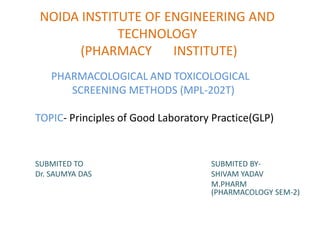 NOIDA INSTITUTE OF ENGINEERING AND
TECHNOLOGY
(PHARMACY INSTITUTE)
PHARMACOLOGICAL AND TOXICOLOGICAL
SCREENING METHODS (MPL-202T)
TOPIC- Principles of Good Laboratory Practice(GLP)
SUBMITED TO SUBMITED BY-
Dr. SAUMYA DAS SHIVAM YADAV
M.PHARM
(PHARMACOLOGY SEM-2)
 