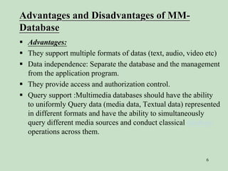 6
Advantages and Disadvantages of MM-
Database
 Advantages:
 They support multiple formats of datas (text, audio, video etc)
 Data independence: Separate the database and the management
from the application program.
 They provide access and authorization control.
 Query support :Multimedia databases should have the ability
to uniformly Query data (media data, Textual data) represented
in different formats and have the ability to simultaneously
query different media sources and conduct classical database
operations across them.
 