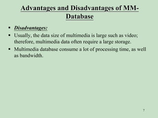 7
Advantages and Disadvantages of MM-
Database
 Disadvantages:
 Usually, the data size of multimedia is large such as video;
therefore, multimedia data often require a large storage.
 Multimedia database consume a lot of processing time, as well
as bandwidth.
 