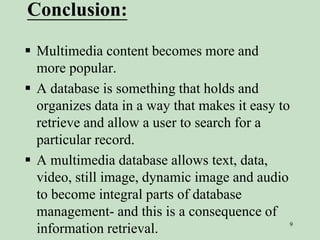 Conclusion:
 Multimedia content becomes more and
more popular.
 A database is something that holds and
organizes data in a way that makes it easy to
retrieve and allow a user to search for a
particular record.
 A multimedia database allows text, data,
video, still image, dynamic image and audio
to become integral parts of database
management- and this is a consequence of
information retrieval. 9
 