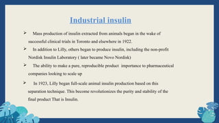 Industrial insulin
 Mass production of insulin extracted from animals began in the wake of
successful clinical trials in Toronto and elsewhere in 1922.
 In addition to Lilly, others began to produce insulin, including the non-profit
Nordisk Insulin Laboratory ( later became Novo Nordisk)
 The ability to make a pure, reproducible product importance to pharmaceutical
companies looking to scale up
 In 1923, Lilly began full-scale animal insulin production based on this
separation technique. This become revolutionizes the purity and stability of the
final product That is Insulin.
 