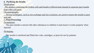 6. Purifying the Insulin
Purification:
The mixture containing the broken cells and insulin is filtered and cleaned to separate pure insulin
from other cell parts.
Chromatography:
Various techniques, such as ion exchange and size exclusion, are used to ensure the insulin is pure
and safe.
7. Final Processing
Formulation:
The pure insulin is mixed with other substances to stabilize it and ensure it works properly when
injected.
Packaging:
The insulin is sterilized and filled into vials, cartridges, or pens for use by patients.
 