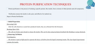Protein purification is the process of isolating a specific protein, like insulin, from a mixture of other proteins and cell components.
Purification ensures the insulin is safe, pure, and effective for medical use.
Steps in Protein Purification
1. Initial Preparation
Harvesting Cells:
After the cells (bacteria or yeast) have produced insulin, they are collected from the bioreactor.
Breaking Open Cells:
The cells are broken open (lysed) to release the insulin. This can be done using mechanical methods like blending or using chemicals.
2. Removing Cell Debris
Centrifugation:
The mixture is spun at high speed to separate the heavy cell debris from the liquid containing insulin. The clear liquid (supernatant)
contains the insulin.
PROTEIN PURIFICATION TECHNIQUES
 