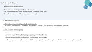 3. Purification Techniques
a. Ion Exchange Chromatography
This technique separates proteins based on their charge.
The liquid with insulin is passed through a column filled with charged resin.
Insulin binds to the resin while other proteins pass through.
b. Affinity Chromatography
This method uses a resin that specifically binds to insulin.
The liquid is passed through a column with resin that has a substance (like an antibody) that only binds to insulin.
c. Size Exclusion Chromatography
Also known as gel filtration, this technique separates proteins based on size.
The liquid is passed through a column filled with beads that have tiny pores.
Smaller molecules get trapped in the pores and take longer to pass through, while larger molecules like insulin pass through more quickly.
 