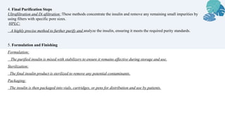 4. Final Purification Steps
Ultrafiltration and Di afiltration :These methods concentrate the insulin and remove any remaining small impurities by
using filters with specific pore sizes.
HPLC:
A highly precise method to further purify and analyze the insulin, ensuring it meets the required purity standards.
5. Formulation and Finishing
Formulation:
The purified insulin is mixed with stabilizers to ensure it remains effective during storage and use.
Sterilization:
The final insulin product is sterilized to remove any potential contaminants.
Packaging:
The insulin is then packaged into vials, cartridges, or pens for distribution and use by patients.
 