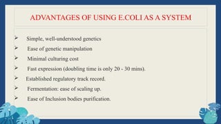  Simple, well-understood genetics
 Ease of genetic manipulation
 Minimal culturing cost
 Fast expression (doubling time is only 20 - 30 mins).
 Established regulatory track record.
 Fermentation: ease of scaling up.
 Ease of Inclusion bodies purification.
ADVANTAGES OF USING E.COLI AS A SYSTEM
 